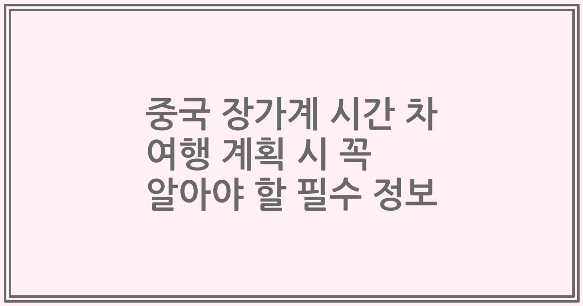 중국 장가계 시간 차 여행 계획 시 꼭 알아야 할 필수 정보