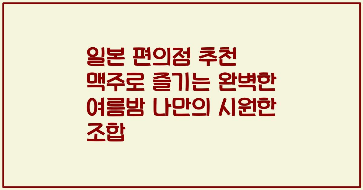 일본 편의점 추천 맥주로 즐기는 완벽한 여름밤 나만의 시원한 조합